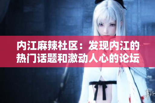 內(nèi)江麻辣社區(qū)：發(fā)現(xiàn)內(nèi)江的熱門話題和激動(dòng)人心的論壇對(duì)話