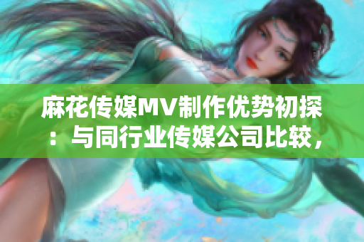 麻花傳媒MV制作優(yōu)勢初探：與同行業(yè)傳媒公司比較，優(yōu)勢何在？