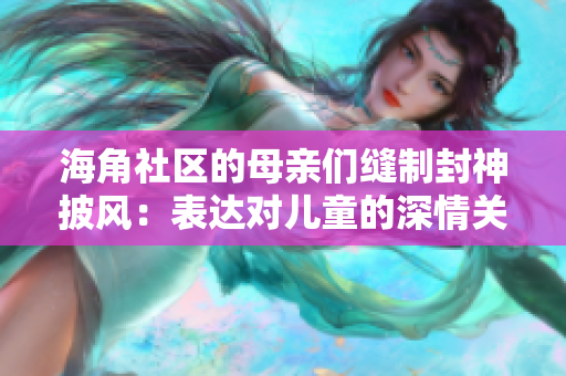 海角社區(qū)的母親們縫制封神披風(fēng)：表達(dá)對(duì)兒童的深情關(guān)愛