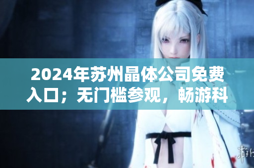 2024年蘇州晶體公司免費(fèi)入口；無門檻參觀，暢游科技創(chuàng)新殿堂