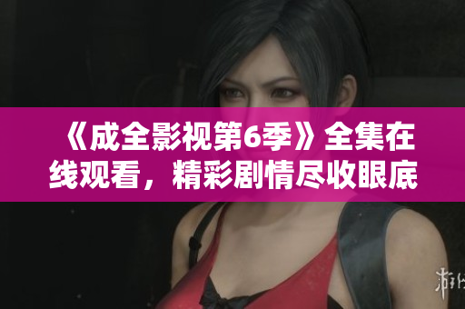 《成全影視第6季》全集在線觀看，精彩劇情盡收眼底