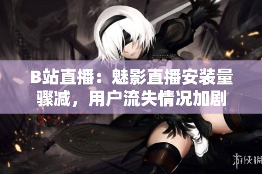 B站直播：魅影直播安裝量驟減，用戶流失情況加劇