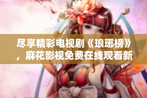 盡享精彩電視劇《瑯琊榜》，麻花影視免費(fèi)在線觀看新版上線