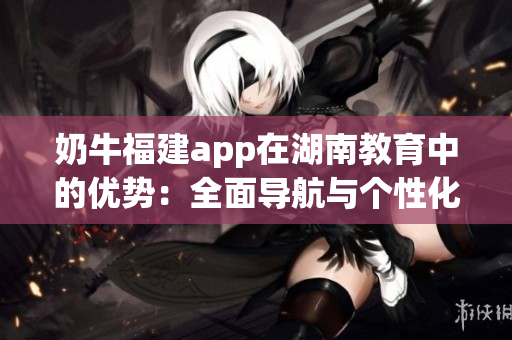 奶牛福建app在湖南教育中的優(yōu)勢：全面導(dǎo)航與個性化服務(wù)助力教育發(fā)展