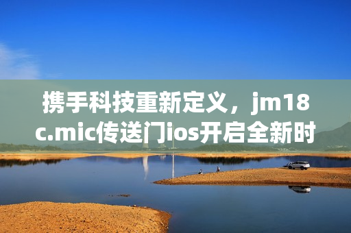 攜手科技重新定義，jm18c.mic傳送門ios開啟全新時代