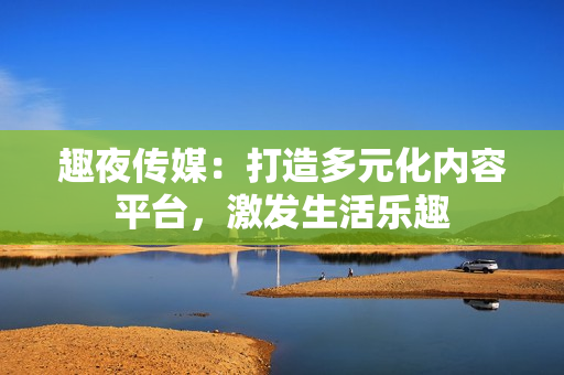 趣夜傳媒：打造多元化內(nèi)容平臺(tái)，激發(fā)生活樂趣