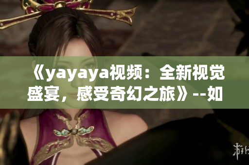 《yayaya視頻：全新視覺盛宴，感受奇幻之旅》--如何看待這部視頻的受歡迎程度