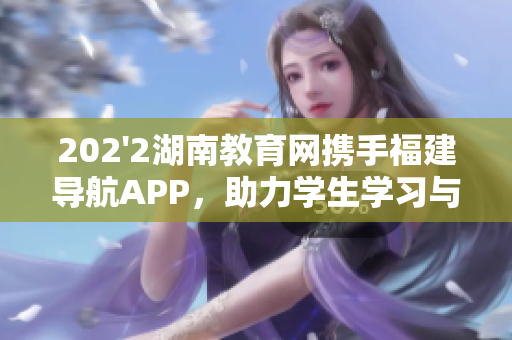 202'2湖南教育網(wǎng)攜手福建導(dǎo)航APP，助力學(xué)生學(xué)習(xí)與生活新體驗(yàn)