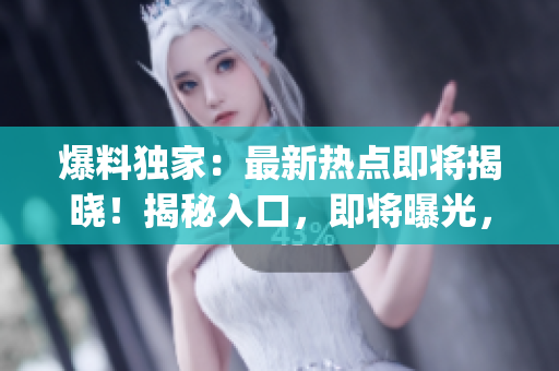 爆料獨(dú)家：最新熱點(diǎn)即將揭曉！揭秘入口，即將曝光，讓你瞬間get干貨！