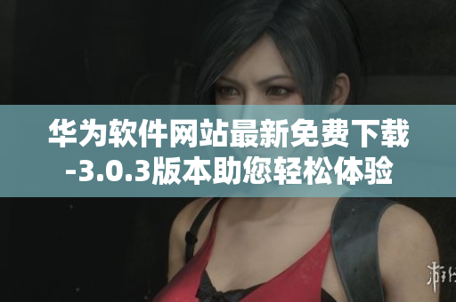 華為軟件網(wǎng)站最新免費(fèi)下載-3.0.3版本助您輕松體驗(yàn)
