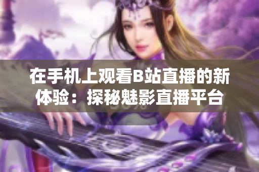 在手機(jī)上觀看B站直播的新體驗(yàn)：探秘魅影直播平臺(tái)