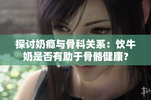 探討奶癮與骨科關(guān)系：飲牛奶是否有助于骨骼健康？