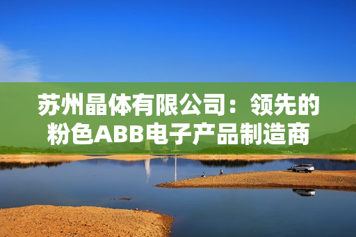 蘇州晶體有限公司：領(lǐng)先的粉色ABB電子產(chǎn)品制造商