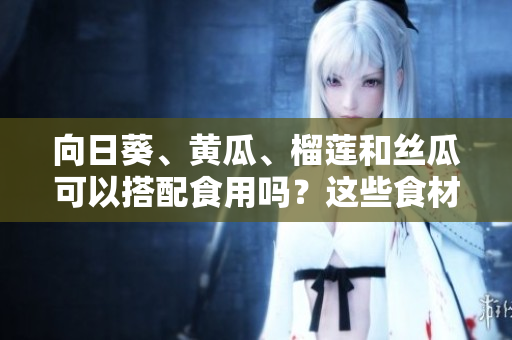 向日葵、黃瓜、榴蓮和絲瓜可以搭配食用嗎？這些食材的搭配有哪些好處和注意事項？