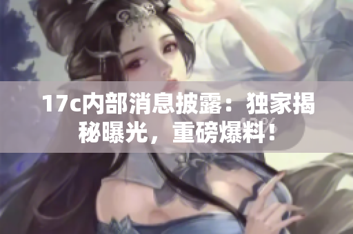 17c內(nèi)部消息披露：獨家揭秘曝光，重磅爆料！