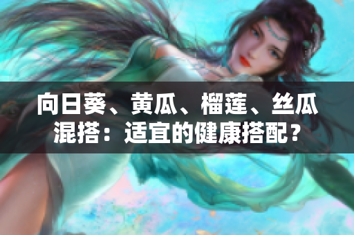 向日葵、黃瓜、榴蓮、絲瓜混搭：適宜的健康搭配？