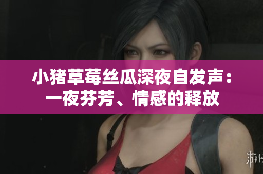 小豬草莓絲瓜深夜自發(fā)聲：一夜芬芳、情感的釋放