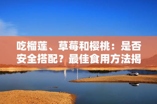 吃榴蓮、草莓和櫻桃：是否安全搭配？最佳食用方法揭秘