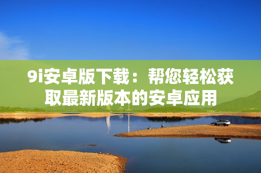 9i安卓版下載：幫您輕松獲取最新版本的安卓應用