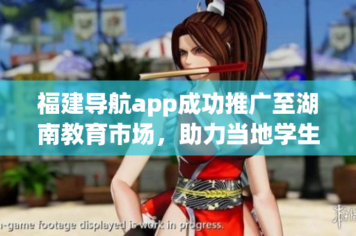 福建導航app成功推廣至湖南教育市場，助力當?shù)貙W生出行與生活