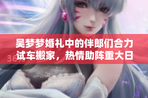吳夢夢婚禮中的伴郎們合力試車搬家，熱情助陣重大日子