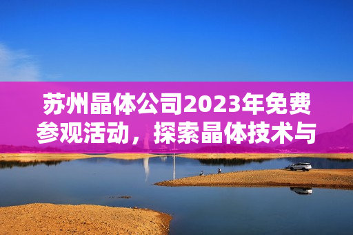 蘇州晶體公司2023年免費參觀活動，探索晶體技術與產業(yè)發(fā)展