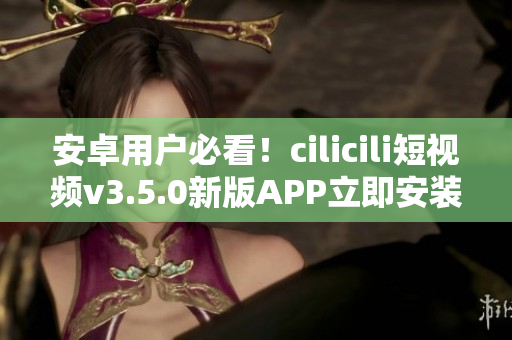 安卓用戶必看！cilicili短視頻v3.5.0新版APP立即安裝指南