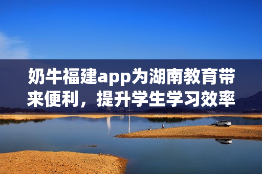 奶牛福建app為湖南教育帶來便利，提升學(xué)生學(xué)習效率