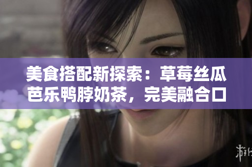 美食搭配新探索：草莓絲瓜芭樂鴨脖奶茶，完美融合口味創(chuàng)意享受