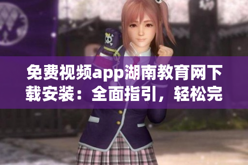 免費視頻app湖南教育網(wǎng)下載安裝：全面指引，輕松完成下載安裝操作