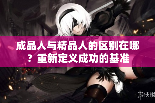 成品人與精品人的區(qū)別在哪？重新定義成功的基準