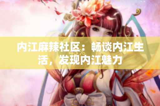 內(nèi)江麻辣社區(qū)：暢談內(nèi)江生活，發(fā)現(xiàn)內(nèi)江魅力