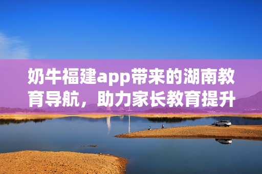 奶牛福建app帶來(lái)的湖南教育導(dǎo)航，助力家長(zhǎng)教育提升，拓展學(xué)子知識(shí)視野
