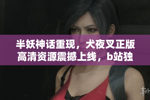 半妖神話重現(xiàn)，犬夜叉正版高清資源震撼上線，b站獨家放送助您重溫經(jīng)典佳作