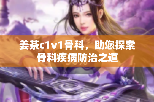 姜茶c1v1骨科，助您探索骨科疾病防治之道