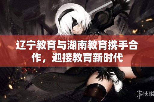 遼寧教育與湖南教育攜手合作，迎接教育新時(shí)代