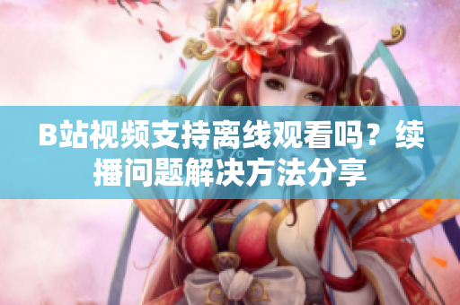 B站視頻支持離線觀看嗎？續(xù)播問題解決方法分享