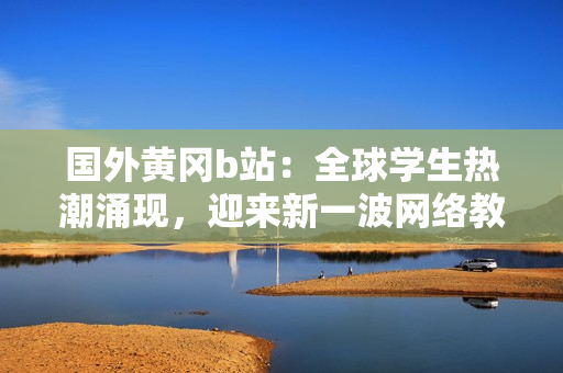 國外黃岡b站：全球?qū)W生熱潮涌現(xiàn)，迎來新一波網(wǎng)絡(luò)教育熱潮