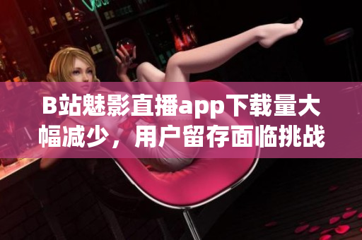 B站魅影直播app下載量大幅減少，用戶留存面臨挑戰(zhàn)
