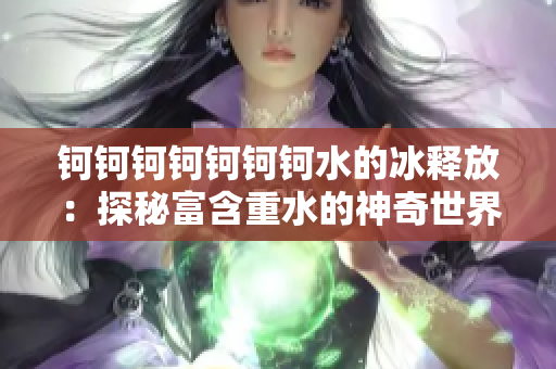 鈳鈳鈳鈳鈳鈳鈳水的冰釋放：探秘富含重水的神奇世界