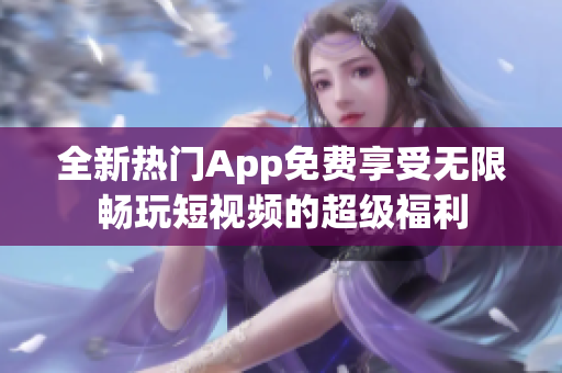 全新熱門App免費享受無限暢玩短視頻的超級福利