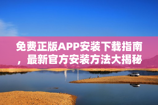 免費(fèi)正版APP安裝下載指南，最新官方安裝方法大揭秘