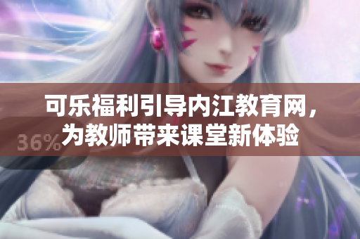 可樂福利引導內(nèi)江教育網(wǎng)，為教師帶來課堂新體驗
