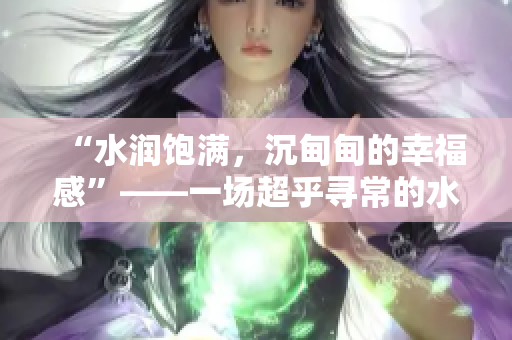 “水潤飽滿，沉甸甸的幸福感”——一場超乎尋常的水之旅