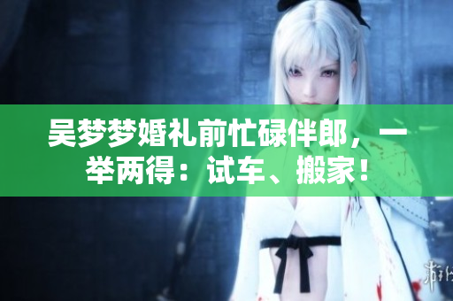 吳夢夢婚禮前忙碌伴郎，一舉兩得：試車、搬家！