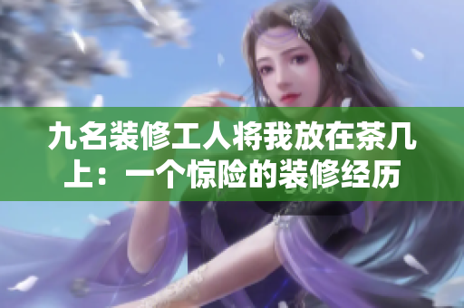 九名裝修工人將我放在茶幾上：一個(gè)驚險(xiǎn)的裝修經(jīng)歷