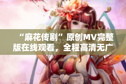 “麻花傳劇”原創(chuàng)MV完整版在線觀看，全程高清無廣告！