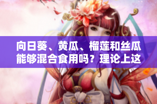 向日葵、黃瓜、榴蓮和絲瓜能夠混合食用嗎？理論上這些食物是否可以相互搭配？