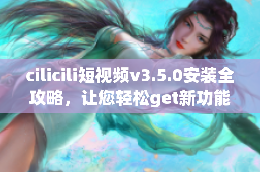 cilicili短視頻v3.5.0安裝全攻略，讓您輕松get新功能