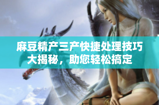 麻豆精產三產快捷處理技巧大揭秘，助您輕松搞定